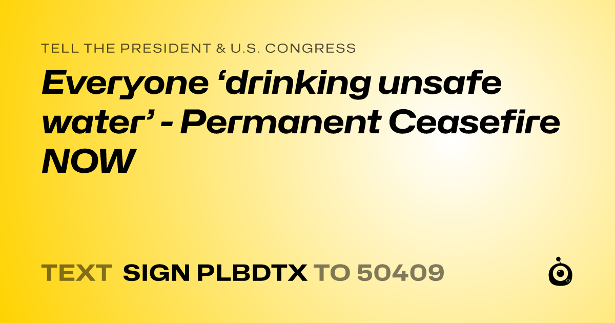 A shareable card that reads "tell the President & U.S. Congress: Everyone ‘drinking unsafe water’ - Permanent Ceasefire NOW" followed by "text sign PLBDTX to 50409"
