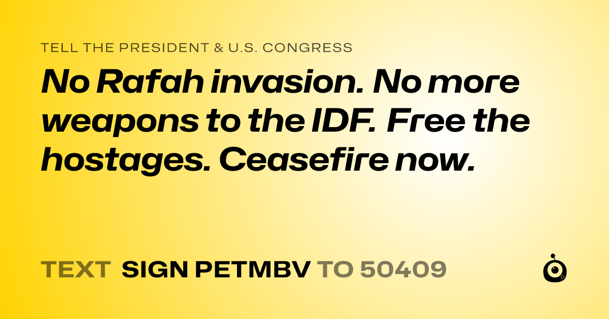 A shareable card that reads "tell the President & U.S. Congress: No Rafah invasion. No more weapons to the IDF. Free the hostages. Ceasefire now." followed by "text sign PETMBV to 50409"