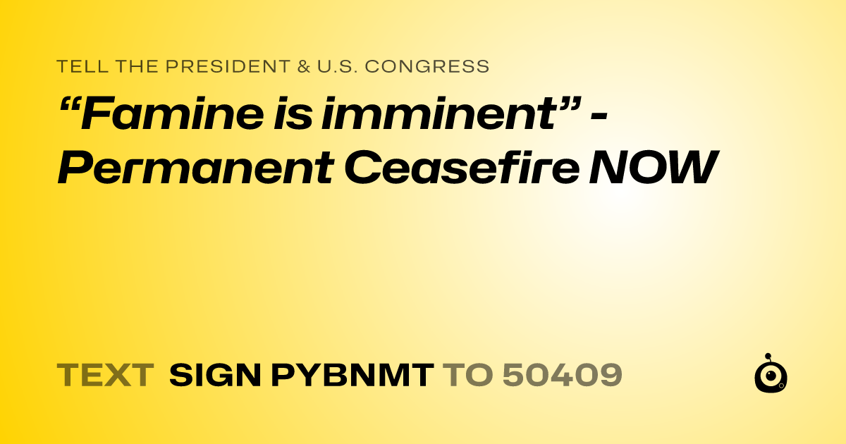 A shareable card that reads "tell the President & U.S. Congress: “Famine is imminent” - Permanent Ceasefire NOW" followed by "text sign PYBNMT to 50409"