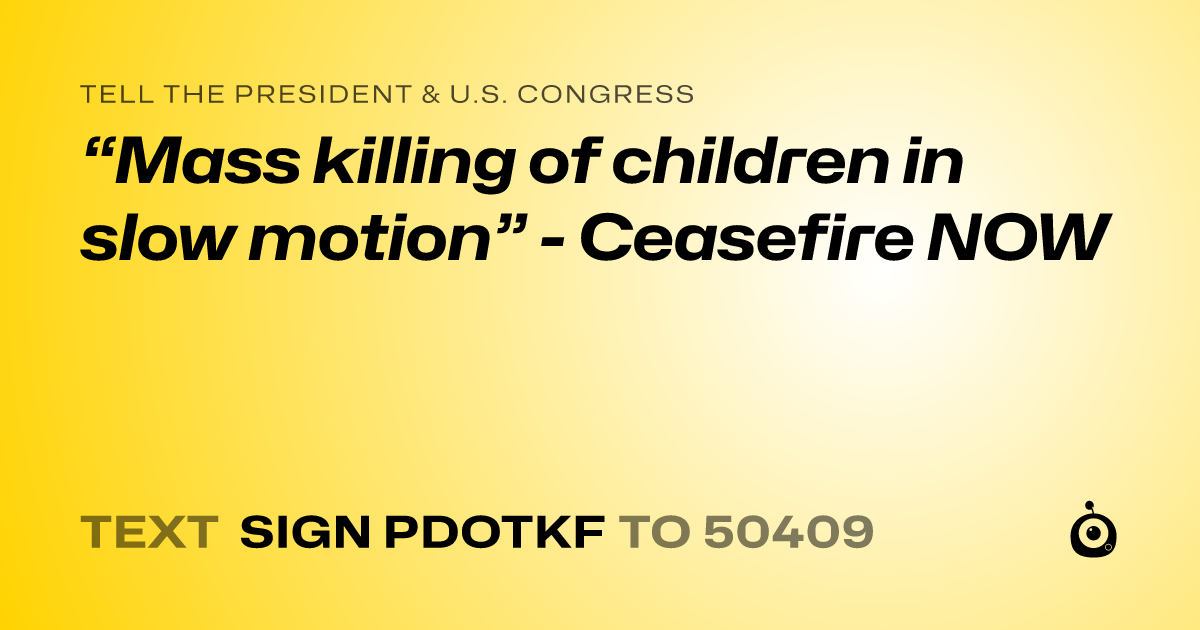 A shareable card that reads "tell the President & U.S. Congress: “Mass killing of children in slow motion” - Ceasefire NOW" followed by "text sign PDOTKF to 50409"