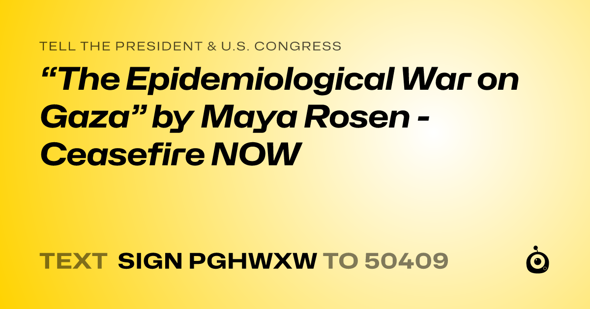 A shareable card that reads "tell the President & U.S. Congress: “The Epidemiological War on Gaza” by Maya Rosen - Ceasefire NOW" followed by "text sign PGHWXW to 50409"