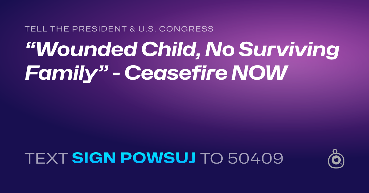 A shareable card that reads "tell the President & U.S. Congress: “Wounded Child, No Surviving Family” - Ceasefire NOW" followed by "text sign POWSUJ to 50409"