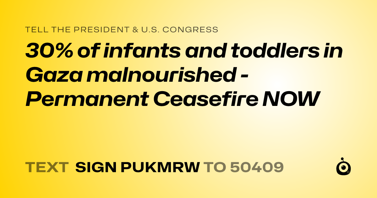 A shareable card that reads "tell the President & U.S. Congress: 30% of infants and toddlers in Gaza malnourished  - Permanent Ceasefire NOW" followed by "text sign PUKMRW to 50409"