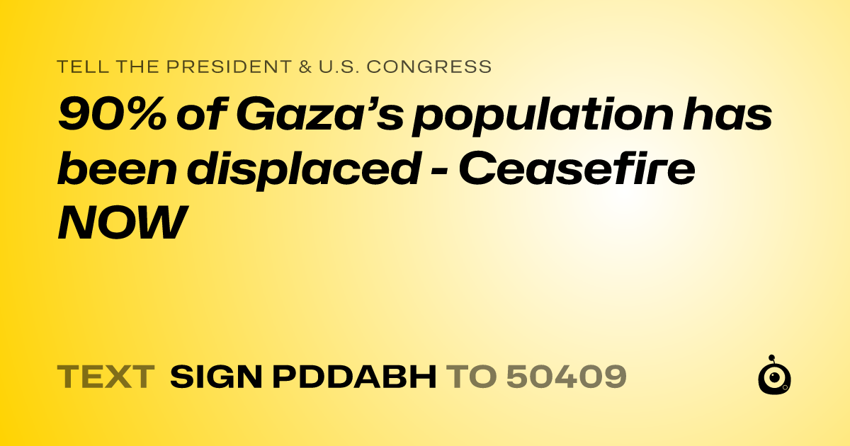 A shareable card that reads "tell the President & U.S. Congress: 90% of Gaza’s population has been displaced - Ceasefire NOW" followed by "text sign PDDABH to 50409"