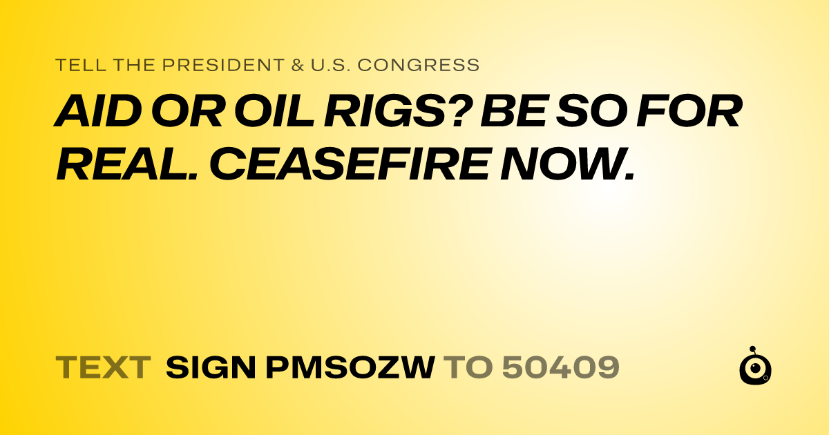 A shareable card that reads "tell the President & U.S. Congress: AID OR OIL RIGS? BE SO FOR REAL. CEASEFIRE NOW." followed by "text sign PMSOZW to 50409"