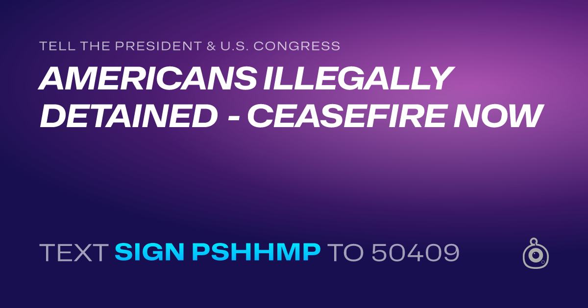 A shareable card that reads "tell the President & U.S. Congress: AMERICANS ILLEGALLY DETAINED - CEASEFIRE NOW" followed by "text sign PSHHMP to 50409"