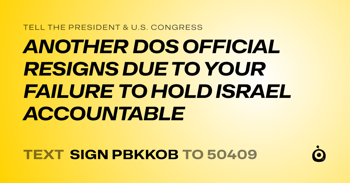 A shareable card that reads "tell the President & U.S. Congress: ANOTHER DOS OFFICIAL RESIGNS DUE TO YOUR FAILURE TO HOLD ISRAEL ACCOUNTABLE" followed by "text sign PBKKOB to 50409"