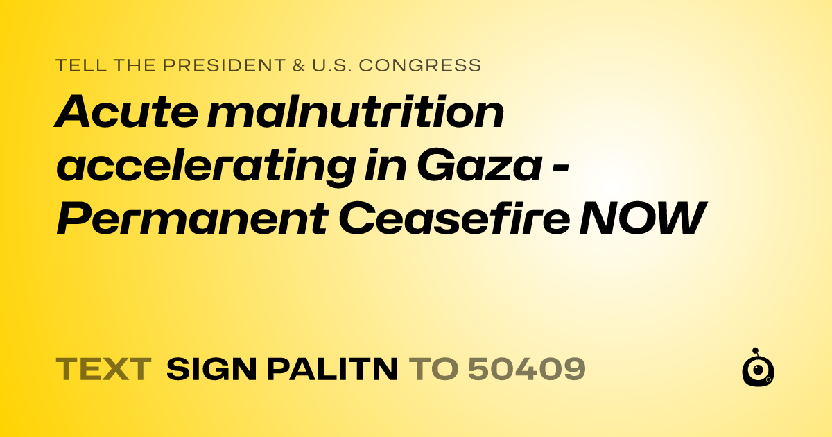 A shareable card that reads "tell the President & U.S. Congress: Acute malnutrition accelerating in Gaza - Permanent Ceasefire NOW" followed by "text sign PALITN to 50409"