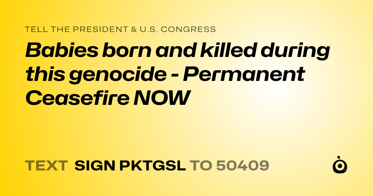 A shareable card that reads "tell the President & U.S. Congress: Babies born and killed during this genocide - Permanent Ceasefire NOW" followed by "text sign PKTGSL to 50409"