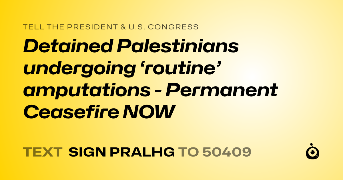 A shareable card that reads "tell the President & U.S. Congress: Detained Palestinians undergoing ‘routine’ amputations - Permanent Ceasefire NOW" followed by "text sign PRALHG to 50409"