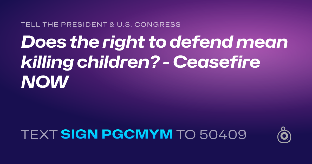 A shareable card that reads "tell the President & U.S. Congress: Does the right to defend mean killing children? - Ceasefire NOW" followed by "text sign PGCMYM to 50409"