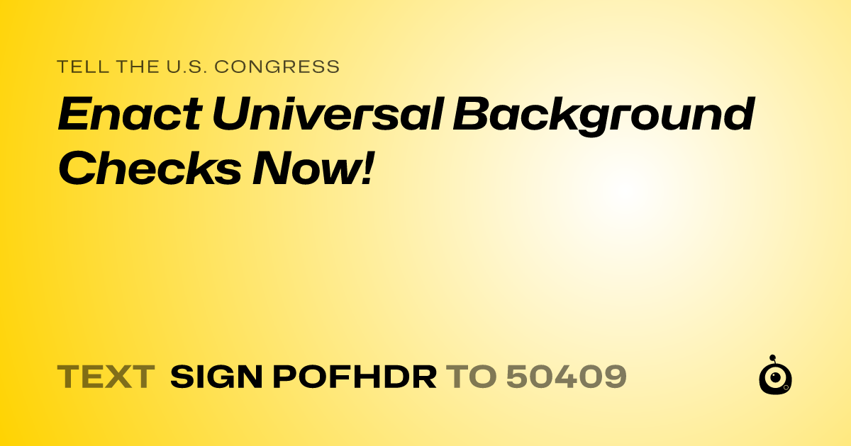 A shareable card that reads "tell the U.S. Congress: Enact Universal Background Checks Now!" followed by "text sign POFHDR to 50409"