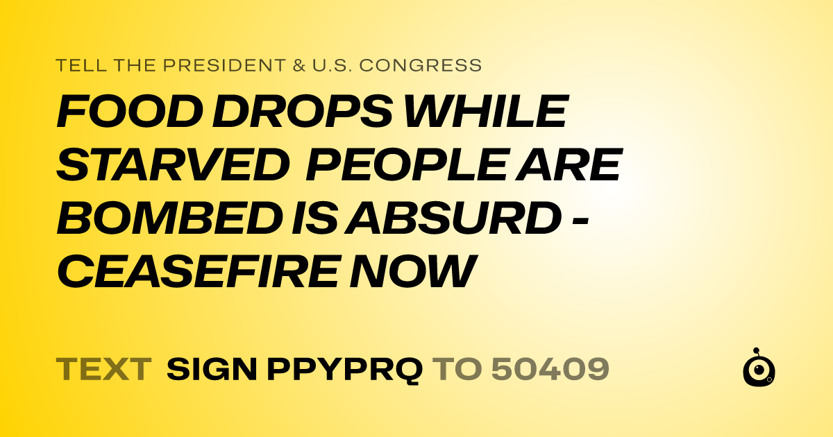 A shareable card that reads "tell the President & U.S. Congress: FOOD DROPS WHILE STARVED PEOPLE ARE BOMBED IS ABSURD - CEASEFIRE NOW" followed by "text sign PPYPRQ to 50409"