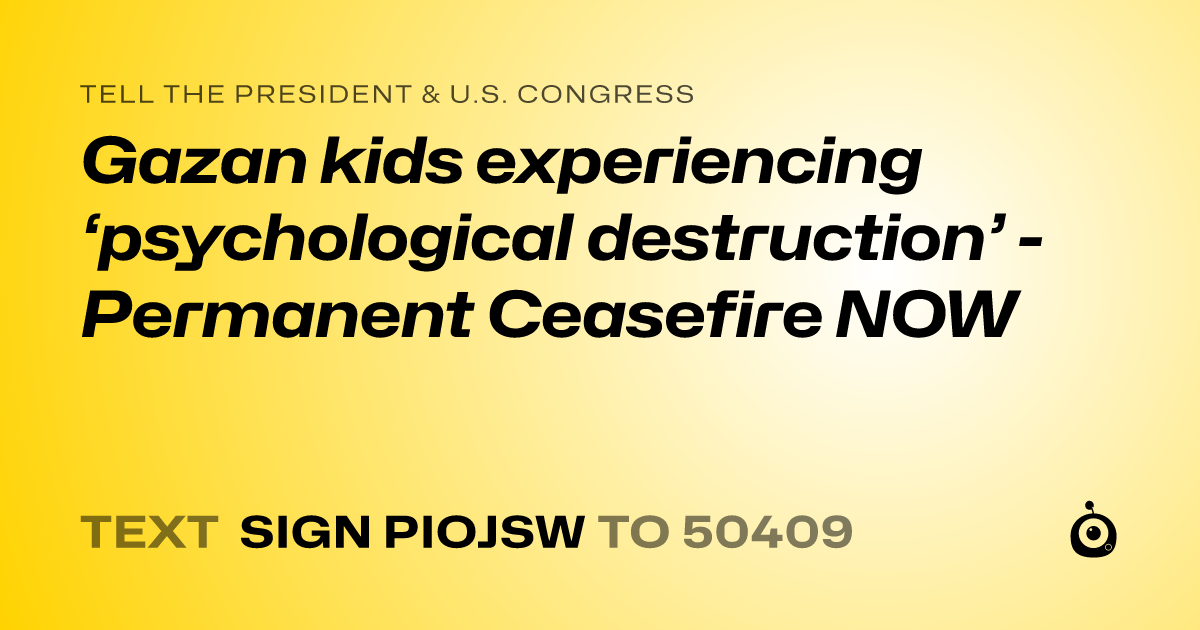 A shareable card that reads "tell the President & U.S. Congress: Gazan kids experiencing ‘psychological destruction’  - Permanent Ceasefire NOW" followed by "text sign PIOJSW to 50409"