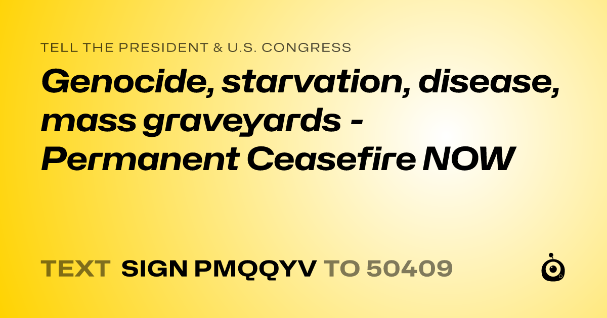 A shareable card that reads "tell the President & U.S. Congress: Genocide, starvation, disease, mass graveyards  - Permanent Ceasefire NOW" followed by "text sign PMQQYV to 50409"