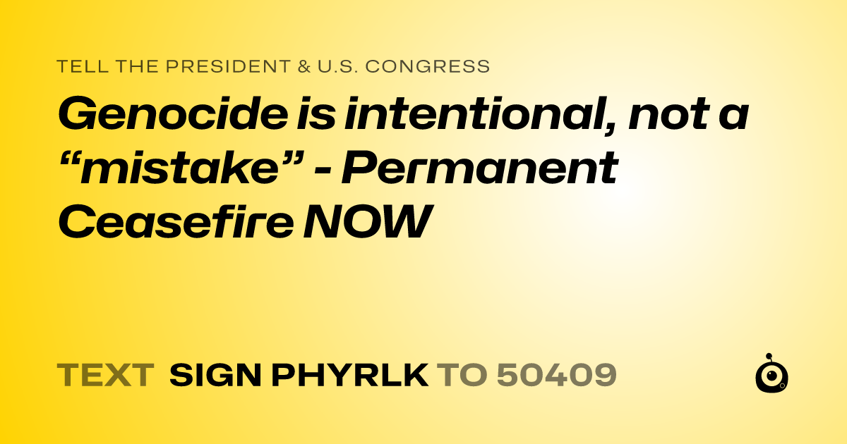 A shareable card that reads "tell the President & U.S. Congress: Genocide is intentional, not a “mistake”  - Permanent Ceasefire NOW" followed by "text sign PHYRLK to 50409"
