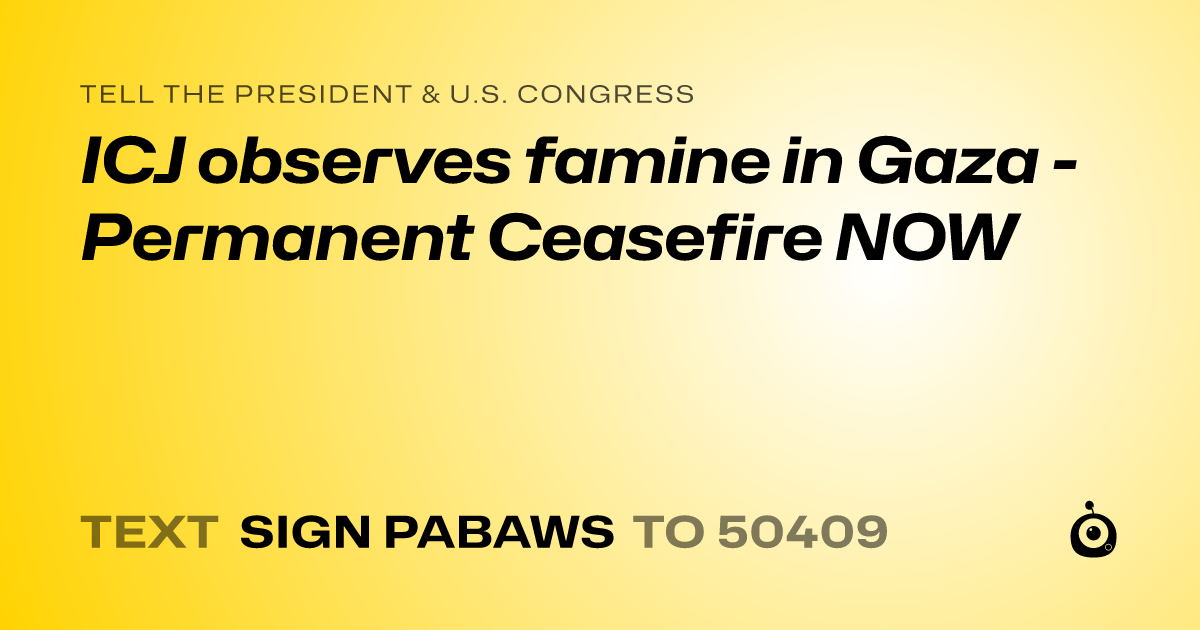 A shareable card that reads "tell the President & U.S. Congress: ICJ observes famine in Gaza - Permanent Ceasefire NOW" followed by "text sign PABAWS to 50409"