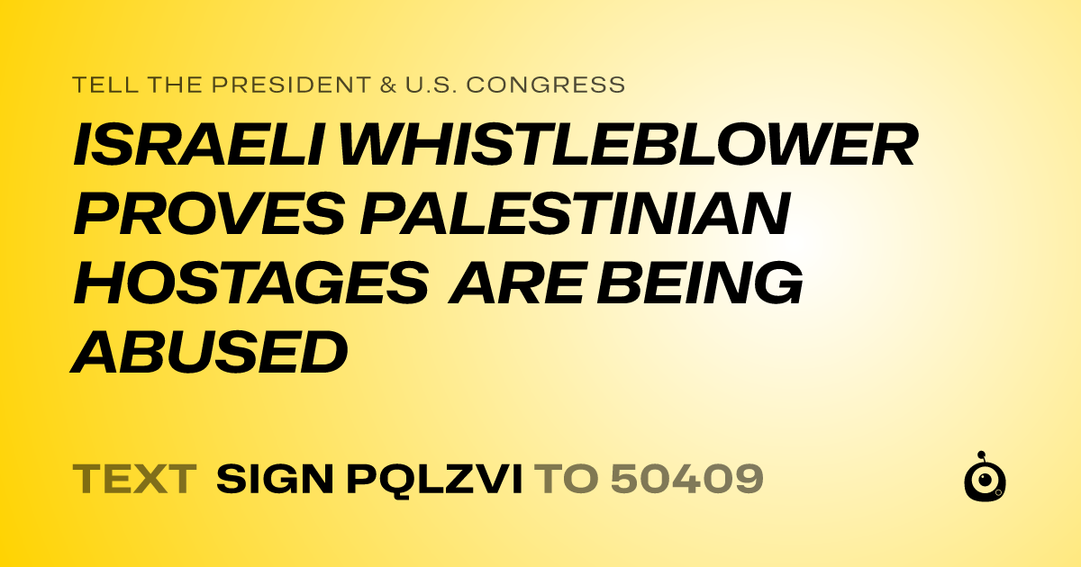 A shareable card that reads "tell the President & U.S. Congress: ISRAELI WHISTLEBLOWER PROVES PALESTINIAN HOSTAGES ARE BEING ABUSED" followed by "text sign PQLZVI to 50409"