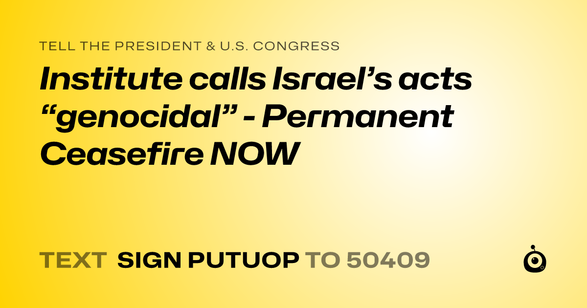 A shareable card that reads "tell the President & U.S. Congress: Institute calls Israel’s acts “genocidal”  - Permanent Ceasefire NOW" followed by "text sign PUTUOP to 50409"