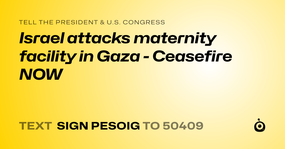 A shareable card that reads "tell the President & U.S. Congress: Israel attacks maternity facility in Gaza - Ceasefire NOW" followed by "text sign PESOIG to 50409"