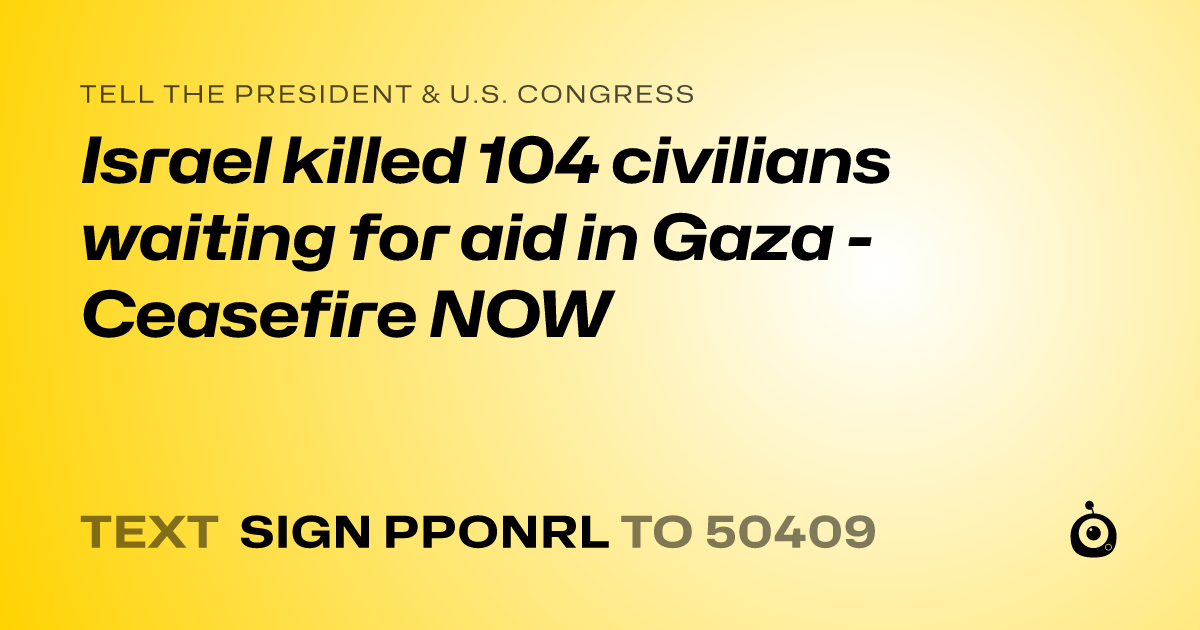 A shareable card that reads "tell the President & U.S. Congress: Israel killed 104 civilians waiting for aid in Gaza - Ceasefire NOW" followed by "text sign PPONRL to 50409"