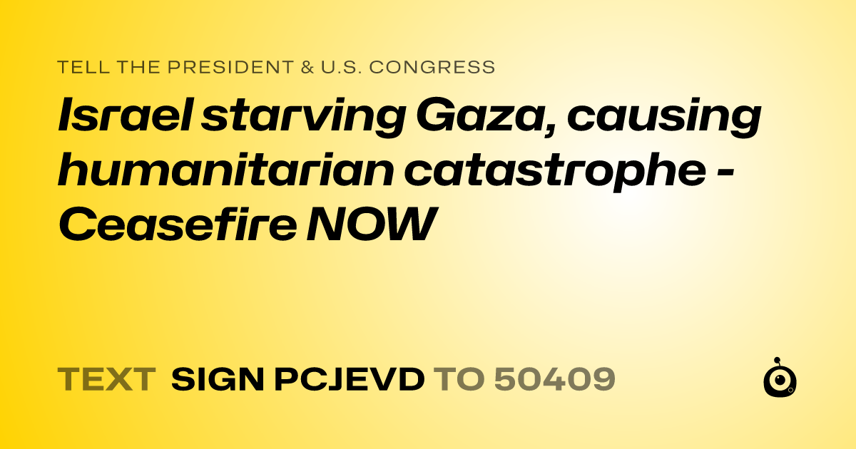 A shareable card that reads "tell the President & U.S. Congress: Israel starving Gaza, causing humanitarian catastrophe - Ceasefire NOW" followed by "text sign PCJEVD to 50409"