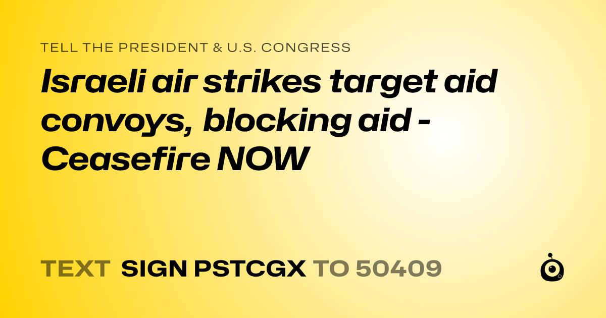 A shareable card that reads "tell the President & U.S. Congress: Israeli air strikes target aid convoys, blocking aid - Ceasefire NOW" followed by "text sign PSTCGX to 50409"