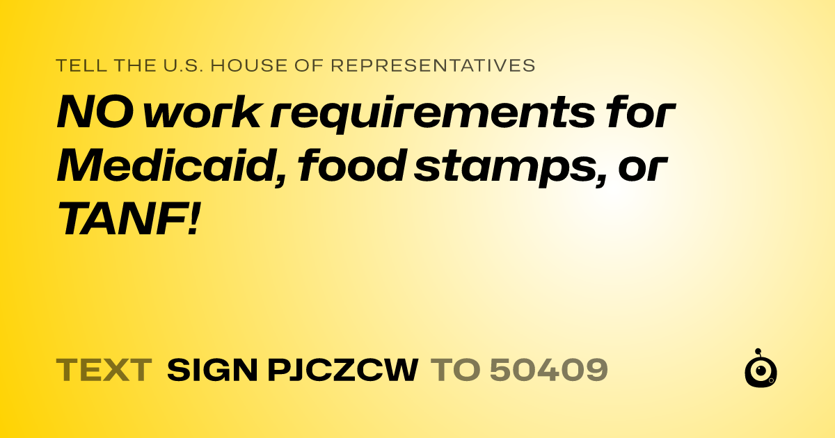 A shareable card that reads "tell the U.S. House of Representatives: NO work requirements for Medicaid, food stamps, or TANF!" followed by "text sign PJCZCW to 50409"