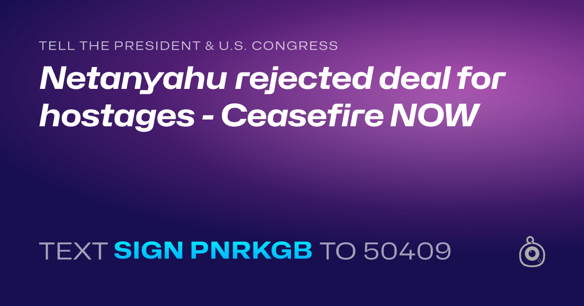 A shareable card that reads "tell the President & U.S. Congress: Netanyahu rejected deal for hostages - Ceasefire NOW" followed by "text sign PNRKGB to 50409"