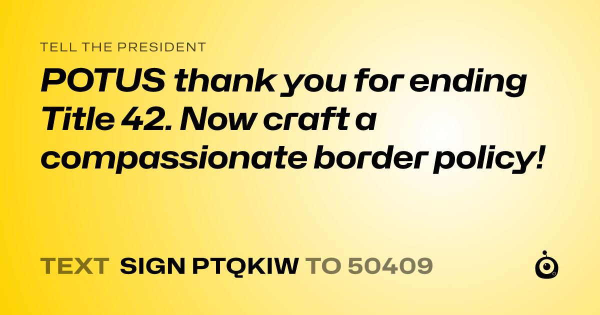 A shareable card that reads "tell the President: POTUS thank you for ending Title 42. Now craft a compassionate border policy!" followed by "text sign PTQKIW to 50409"