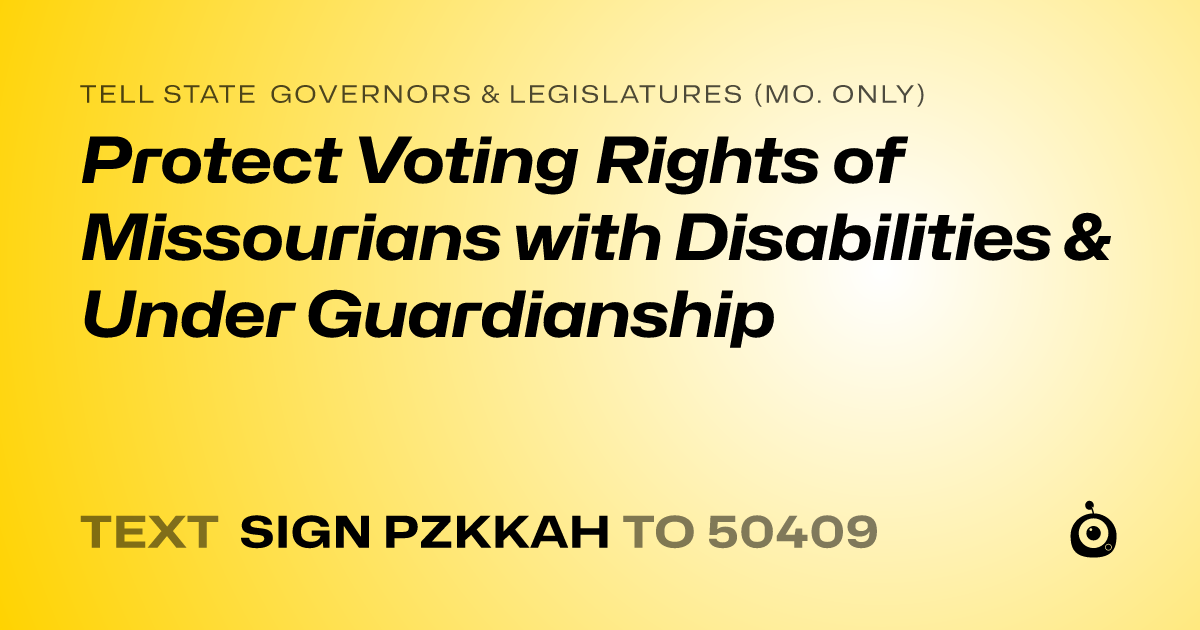 A shareable card that reads "tell State Governors & Legislatures (Mo. only): Protect Voting Rights of Missourians with Disabilities & Under Guardianship" followed by "text sign PZKKAH to 50409"