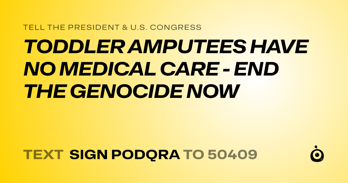 A shareable card that reads "tell the President & U.S. Congress: TODDLER AMPUTEES HAVE NO MEDICAL CARE - END THE GENOCIDE NOW" followed by "text sign PODQRA to 50409"