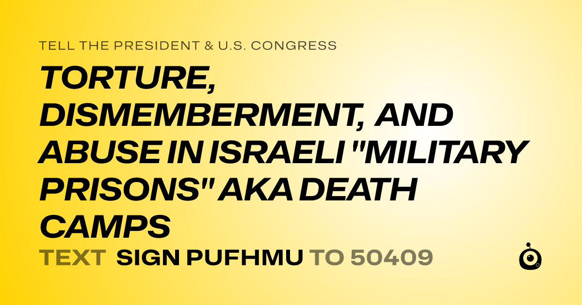 A shareable card that reads "tell the President & U.S. Congress: TORTURE, DISMEMBERMENT, AND ABUSE IN ISRAELI "MILITARY PRISONS" AKA DEATH CAMPS" followed by "text sign PUFHMU to 50409"