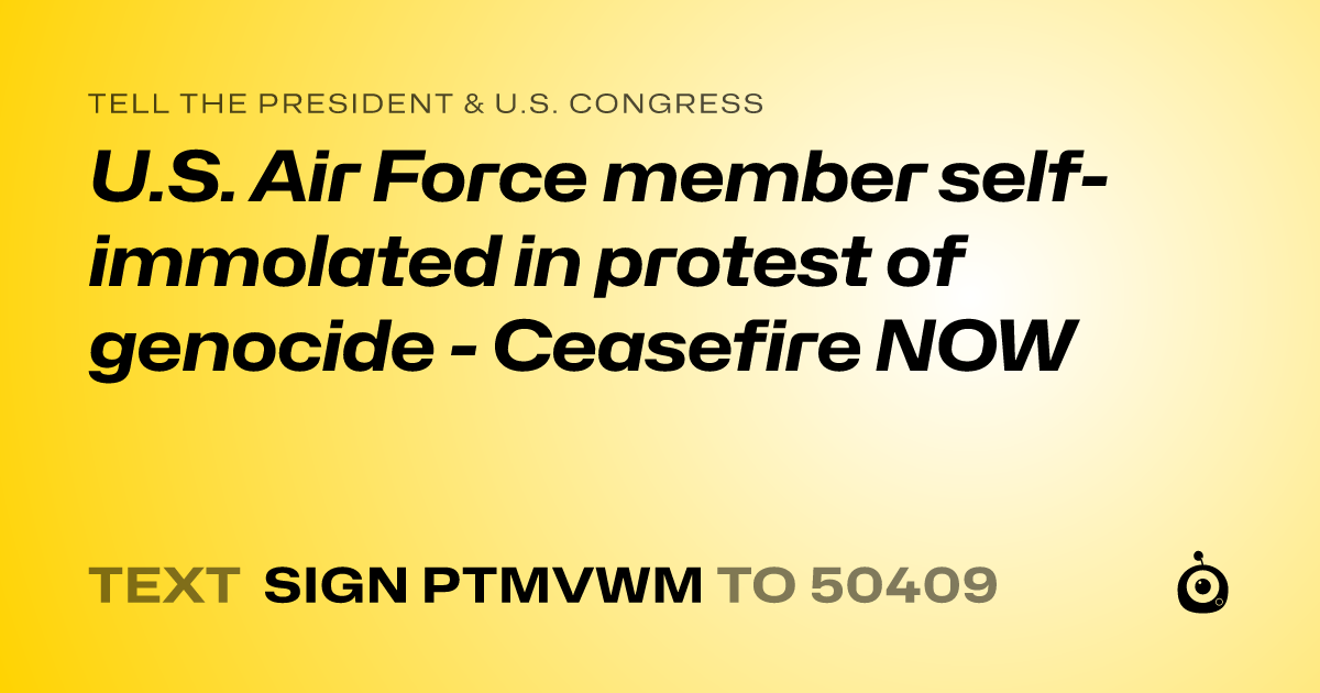 A shareable card that reads "tell the President & U.S. Congress: U.S. Air Force member self-immolated in protest of genocide - Ceasefire NOW" followed by "text sign PTMVWM to 50409"