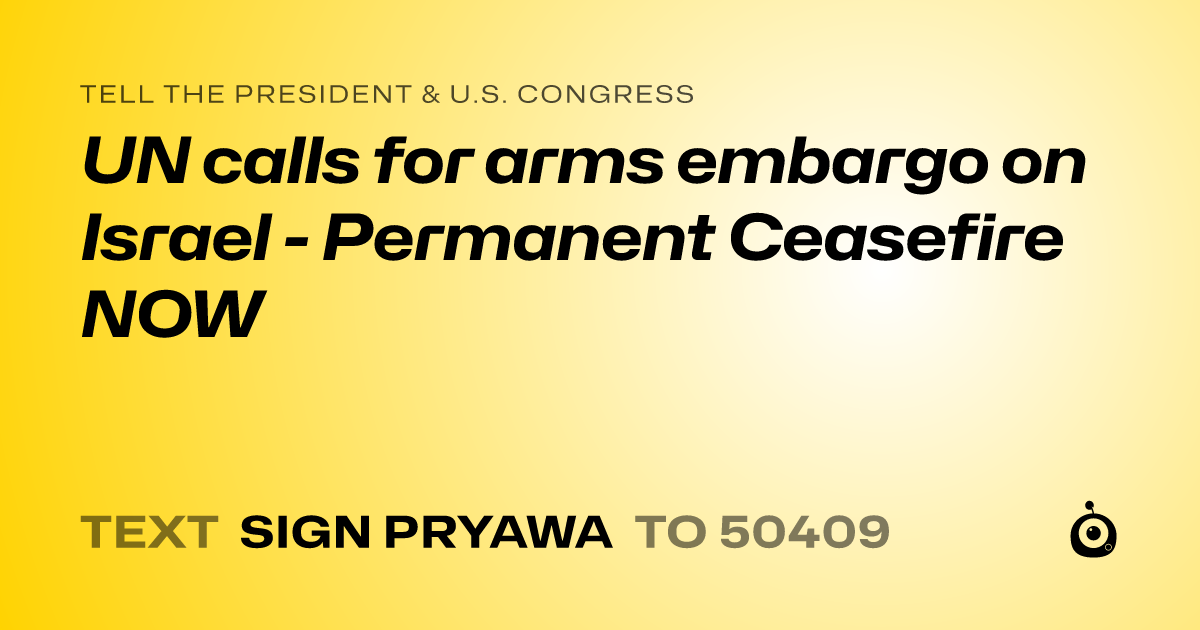 A shareable card that reads "tell the President & U.S. Congress: UN calls for arms embargo on Israel  - Permanent Ceasefire NOW" followed by "text sign PRYAWA to 50409"