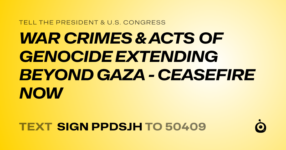 A shareable card that reads "tell the President & U.S. Congress: WAR CRIMES & ACTS OF GENOCIDE EXTENDING BEYOND GAZA - CEASEFIRE NOW" followed by "text sign PPDSJH to 50409"