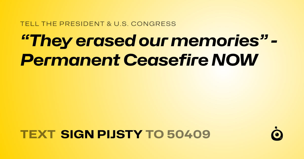 A shareable card that reads "tell the President & U.S. Congress: “They erased our memories” - Permanent Ceasefire NOW" followed by "text sign PIJSTY to 50409"