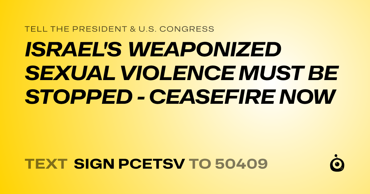 A shareable card that reads "tell the President & U.S. Congress: ISRAEL'S WEAPONIZED SEXUAL VIOLENCE MUST BE STOPPED - CEASEFIRE NOW" followed by "text sign PCETSV to 50409"