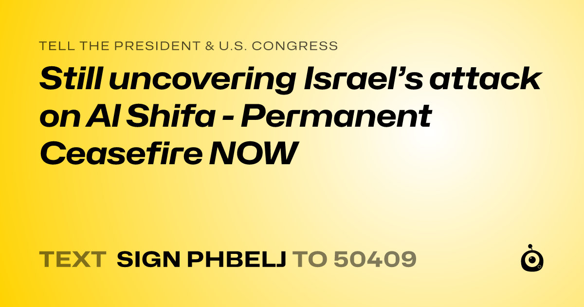 A shareable card that reads "tell the President & U.S. Congress: Still uncovering Israel’s attack on Al Shifa - Permanent Ceasefire NOW" followed by "text sign PHBELJ to 50409"
