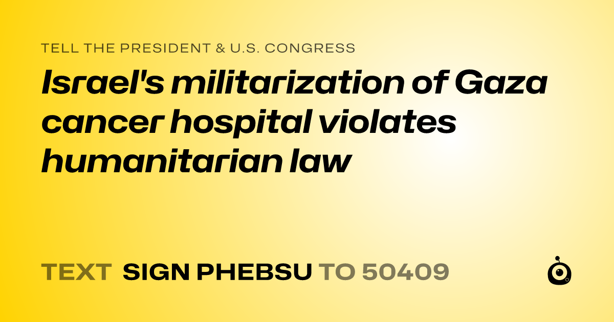 A shareable card that reads "tell the President & U.S. Congress: Israel's militarization of Gaza cancer hospital violates humanitarian law" followed by "text sign PHEBSU to 50409"