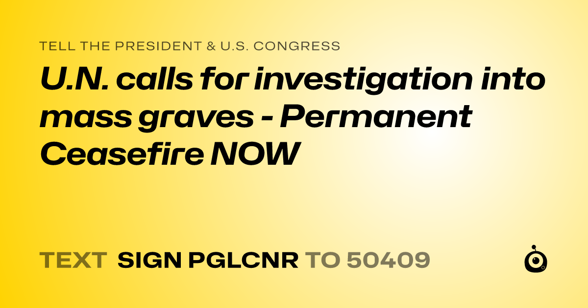 A shareable card that reads "tell the President & U.S. Congress: U.N. calls for investigation into mass graves - Permanent Ceasefire NOW" followed by "text sign PGLCNR to 50409"