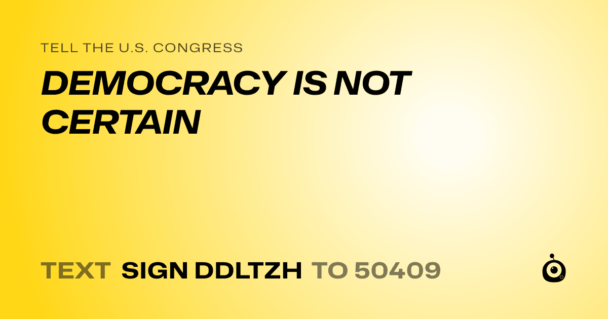 A shareable card that reads "tell the U.S. Congress: DEMOCRACY IS NOT CERTAIN" followed by "text sign DDLTZH to 50409"
