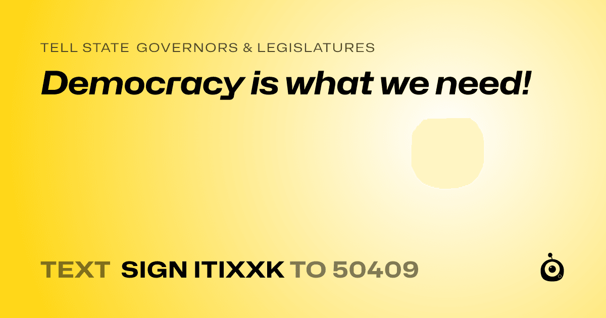 A shareable card that reads "tell State Governors & Legislatures: Democracy is what we need!" followed by "text sign ITIXXK to 50409"