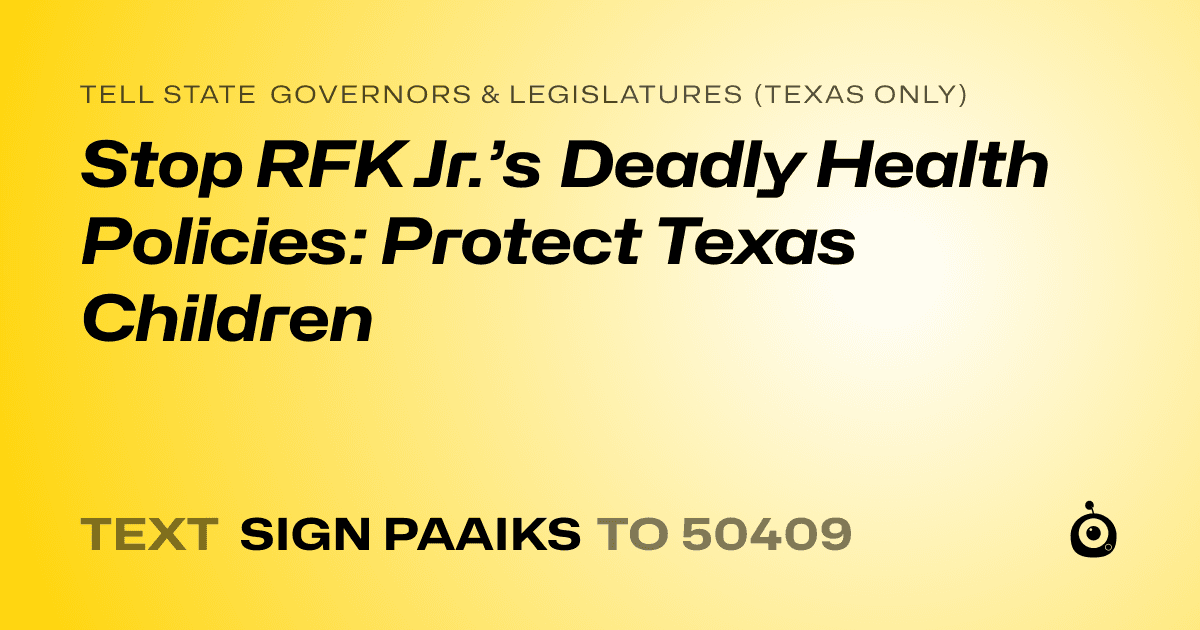 A shareable card that reads "tell State Governors & Legislatures (Texas only): Stop RFK Jr.’s Deadly Health Policies: Protect Texas Children" followed by "text sign PAAIKS to 50409"