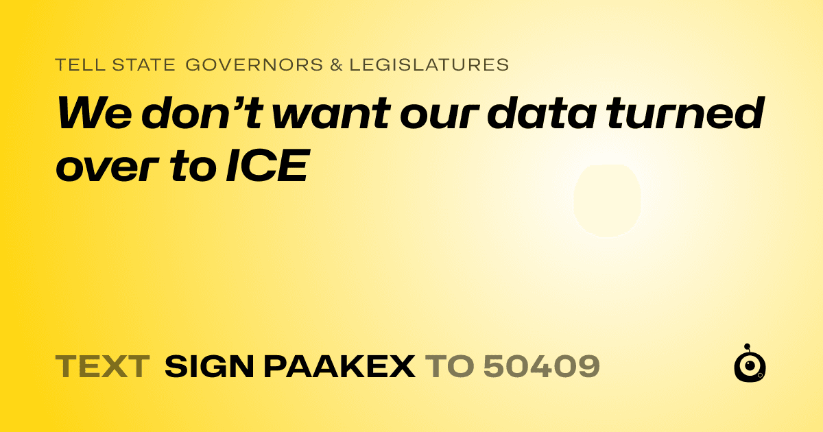 A shareable card that reads "tell State Governors & Legislatures: We don’t want our data turned over to ICE" followed by "text sign PAAKEX to 50409"