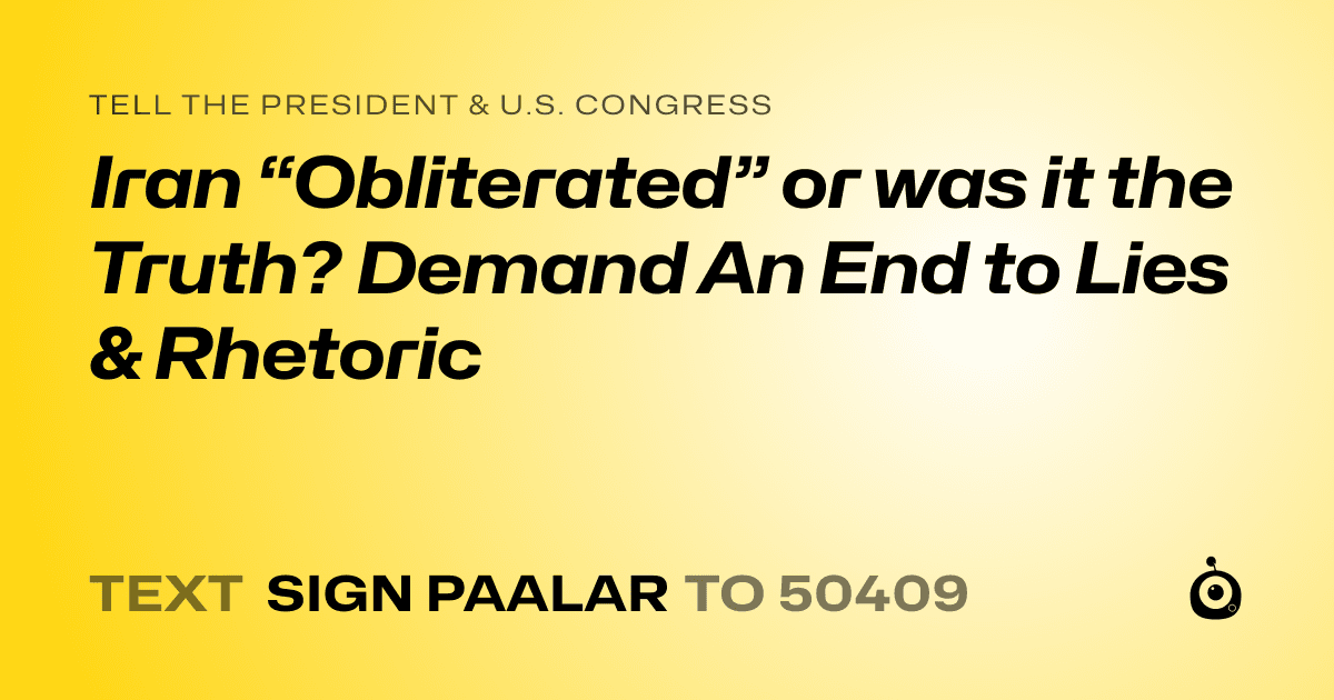 A shareable card that reads "tell the President & U.S. Congress: Iran “Obliterated” or was it the Truth? Demand An End to Lies & Rhetoric" followed by "text sign PAALAR to 50409"