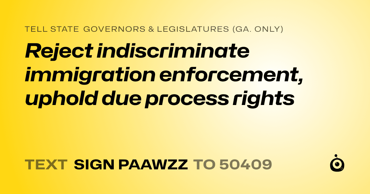 A shareable card that reads "tell State Governors & Legislatures (Ga. only): Reject indiscriminate immigration enforcement, uphold due process rights" followed by "text sign PAAWZZ to 50409"