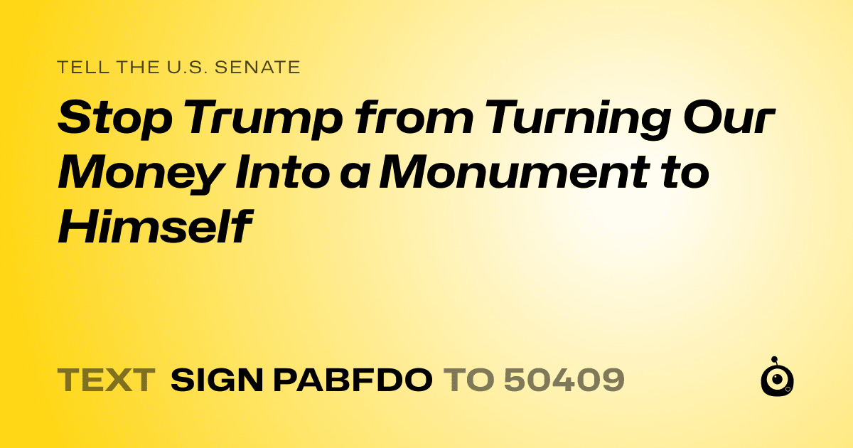 A shareable card that reads "tell the U.S. Senate: Stop Trump from Turning Our Money Into a Monument to Himself" followed by "text sign PABFDO to 50409"