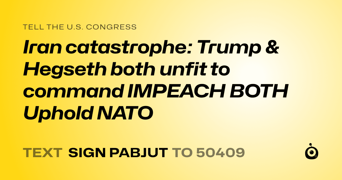 A shareable card that reads "tell the U.S. Congress: Iran catastrophe: Trump & Hegseth both unfit to command IMPEACH BOTH Uphold NATO" followed by "text sign PABJUT to 50409"