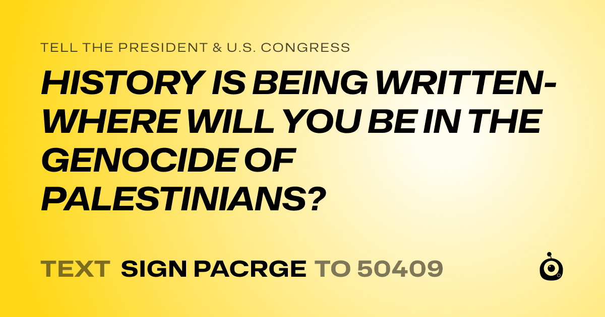 A shareable card that reads "tell the President & U.S. Congress: HISTORY IS BEING WRITTEN- WHERE WILL YOU BE IN THE GENOCIDE OF PALESTINIANS?" followed by "text sign PACRGE to 50409"